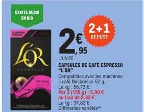 existe aussi en bio  of hose  1,95  l'unité  capsules de café espresso  "l'or"  compatibles avec les machines à café nespresso 52 g. le kg: 56,73 €. par 3 (156 g): 5,90 € au lieu de 8,85 €. le kg: 37,