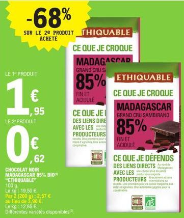 -68%  SUR LE 2E PRODUIT THIQUABLE ACHETE  LE 1" PRODUIT  1  LE 2 PRODUIT  ,95  ,62  CHOCOLAT NOIR MADAGASCAR 85% BIO  "ETHIQUABLE"  100 g  Le kg: 19,50 €.  Par 2 (200 g): 2,57 € au lieu de 3,90 €.  Le