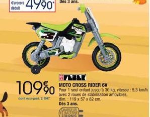 109%  dont éco-part. 2.10  Dès 3 ans. CHARGEUR ET PATTLINE FOURNIS  MOTO CROSS RIDER 6V  Pour 1 seul entant jusqu'à 30 kg, vitesse : 5,3 km/h avec 2 roues de stabilisation amovibles,  dim.: 119 x 57 x