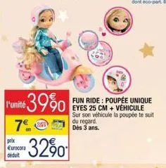 prix eurocora déduit  l'unité 39%0  7€ s 71 -32%  fun ride: poupée unique eyes 25 cm + véhicule sur son véhicule la poupée te suit du regard. 