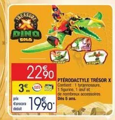 treasure  ding  gold  22%  3⁰m  prix eurocora déduit  pterodactyle trésor x contient: 1 tyrannosaure.  1 figurine, 1 ceuf et  de nombreux accessoires dès 5 ans. 