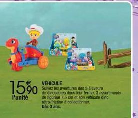 15%0  l'unité  VÉHICULE  Suivez les aventures des 3 éleveurs  de dinosaures dans leur ferme. 3 assortiments de figurine 7,5 cm et son véhicule dino rétro-friction à collectionner Des 3 ans. 