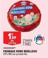 fromage rond moelleux  1⁹9  200 16.95€  elabore en france  conquerant  fromage rond moelleux 25% mg sur produit fini.  lait 