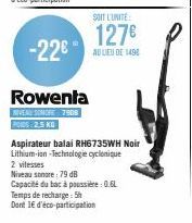 -22€  Rowenta  NIVEAU SOMORE 7908 PODS: 2,5 KG  SOIT L'UNITÉ  127€  AU LIEU DE 1498  Aspirateur balai RH6735WH Noir Lithium-ion-Technologie cyclonique  2 vitesses  Niveau sonore: 79 dB  Capacité du ba