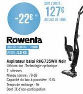 -22€  Rowenta  NIVEAU SOMORE 7908 PODS: 2,5 KG  SOIT L'UNITÉ  127€  AU LIEU DE 1498  Aspirateur balai RH6735WH Noir Lithium-ion-Technologie cyclonique  2 vitesses  Niveau sonore: 79 dB  Capacité du ba