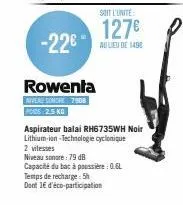 -22€  rowenta  niveau somore 7908 pods: 2,5 kg  soit l'unité  127€  au lieu de 1498  aspirateur balai rh6735wh noir lithium-ion-technologie cyclonique  2 vitesses  niveau sonore: 79 db  capacité du ba