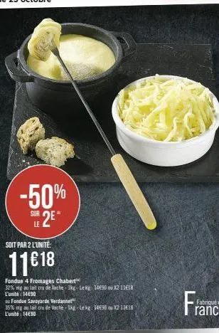 -50%  sue 2e  le  soit par 2 l'unité:  11€18  fondue 4 fromages chabert  32% mg au lait cru de vache 1kg-lekg: 14€90 ou x2 11€18 l'unité: 14€90  ou fondue savoyarde verdannet  35% mg au lait cru de va