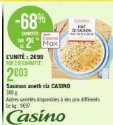 -68%  CANOTTIES  L'UNITÉ: 2€99  PAR 2 JE CAGNOTTE:  2003  Casino  2 Max  Saumon aneth riz CASINO  300 g  Autres variétés disponibles à des prix différents Le kg 997  Casino  Corin POL  DE SALMON 