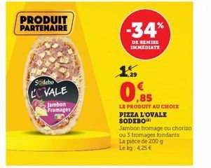 PRODUIT PARTENAIRE  Sodebo COVALE  Jambon Fromages  -34%  DE REMISE IMMEDIATE  € ,85  LE PRODUIT AU CHOIX  PIZZA L'OVALE SODEBO  Jambon fromage ou chorizo  ou 3 fromages fondants  La pièce de 200 g Le