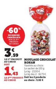 -60%  DE REMISE IMMEDIATE SUR LE PRODUIT AU CHOIX  shan  3,59  LE 1 PRODUIT MOULAGE CHOCOLAT  AU CHOIX SOIT  1,43  ROHAN Variétés au choix Le sachet de 150 g Le kg 23,93 € Le kg des 2:16,73 €  LE 2 PR