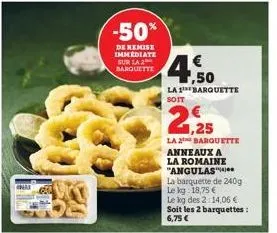 -50%  de remise immediate sur la 2 barquette  4.50  la 1 barquette soit  la 2 barquette anneaux a  la romaine "angulas  la barquette de 240g  le kg 18,75 €  le kg des 2:14,06 €  soit les 2 barquettes: