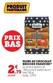 prix bas  produit partenaire  2€  1,73  le lot  pasquier  paths an chocolat  pains au chocolat brioche pasquier  € le lot de 2 sachets x8 -50% sur le 2 sachet du lot (soit 720 g)  le kg: 3,79 € 