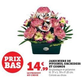 PRIX  BAS 14,99  LE PRODUIT AU CHOIX  JARDINIERE DE  € PIVOINES, ORCHIDEES ET COSMOS  En plastique et polyester H. 37 x L 39 x P. 25 cm Coloris au choix 