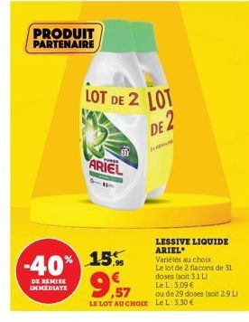 PRODUIT PARTENAIRE  ARIEL  LOT DE 2 LOT  DE 2  -40% 15%  DE REMISE IMMEDIATE  LESSIVE LIQUIDE ARIEL Varietés au choix  Le lot de 2 flacons de 31 doses (soit 3.1 L Le L: 3,09 €  ou de 29 doses (soit 2.