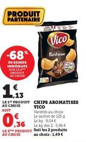 -68%  DE REMISE IMMEDIATE SUR LE PRODUIT AU CHOIX  PRODUIT PARTENAIRE  13  LE 1 PRODUIT AU CHOIX SOIT  CHIPS AROMATISES VICO  Vico  Variétés au choix Le sachet de 125 g  Barbecue  Le kg: 9,04 €  ,36  