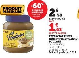 400g  PRODUIT PARTENAIRE  BEATARTNER Noilettes & Caran  Poulain  -60%  DE REMISE IMMEDIATE SUR LE PRODUIT  SANS HUILE DE PALVE  1,58  LE 1 PRODUIT  1.03  LE 2THE PRODUIT PATE A TARTINER  NOISETTES ET 