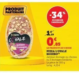 produit partenaire  sodebo  lovale  jambon fromages  -34%  de remise immediate  0.85  le produit au choix pizza l'ovale  sodebo  jambon fromage ou chorizo ou 3 fromages fondants  la pièce de 200 g le 