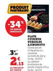 -34%  DE REMISE IMMEDIATE  €  1,13  LE PRODUIT AU CHOIX  PRODUIT PARTENAIRE JINOMOTO  Gyoza  PLATS CUISINES  SURGELES  AJINOMOTO Gyoza poulet et légumes ou crevettes  La boite de 212 g Le kg: 10,05€ o