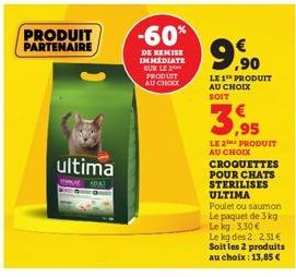 PRODUIT PARTENAIRE  ultima  TEMA ADIK  -60%  DE REMISE IMMEDIATE SUR LE 2 PRODUIT AU CHOIX  99  9.⁹0  LE 1 PRODUIT AU CHOIX SOIT  3,95  LE 2 PRODUIT  AU CHOIX  CROQUETTES POUR CHATS STERILISES ULTIMA 