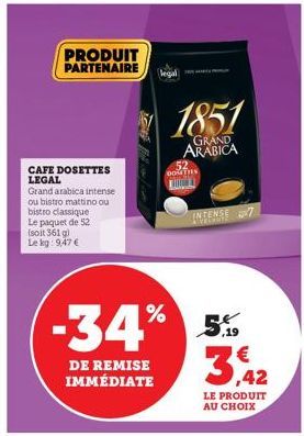 PRODUIT PARTENAIRE  CAFE DOSETTES LEGAL  Grand arabica intense ou bistro mattino ou bistro classique Le paquet de 52 (soit 361 g) Le kg: 9,47 €  DE REMISE IMMÉDIATE  -34% 5%  €  ,42  LE PRODUIT AU CHO