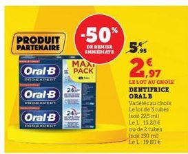 PRODUIT  PARTENAIRE  Oral-B  PRO-EXPERT  Oral-B  MAXI  Oral-B PACK  PROEXPERT  -50%  DE REMISE IMMEDIATE  ,95  1,97  LE LOT AU CHOIX DENTIFRICE ORAL B Variétés au choix Le lot de 3 tubes (soit 225 ml)