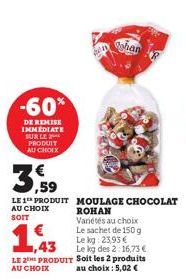 -60%  DE REMISE IMMEDIATE SUR LE PRODUIT AU CHOIX  shan  3,59  LE 1 PRODUIT MOULAGE CHOCOLAT  AU CHOIX SOIT  1,43  ROHAN Variétés au choix Le sachet de 150 g Le kg 23,93 € Le kg des 2:16,73 €  LE 2 PR