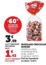 -60%  de remise immediate sur le produit au choix  shan  3,59  le 1 produit moulage chocolat  au choix soit  1,43  rohan variétés au choix le sachet de 150 g le kg 23,93 € le kg des 2:16,73 €  le 2 pr