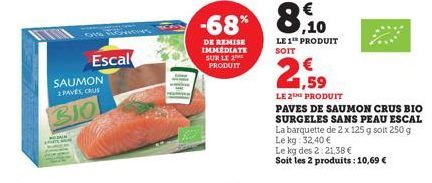 SAUMON 2 PAVES, CRUS  BIO  Escal  IND  -68% 8,10  DE REMISE IMMEDIATE SUR LE  PRODUIT  LE 1¹ PRODUIT  SOIT  259  LE 2THE PRODUIT  PAVES DE SAUMON CRUS BIO SURGELES SANS PEAU ESCAL  La barquette de 2 x