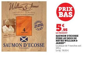 William & James  ARTISANS FUMEURS  ACATION IS A NO  Alla Pallan  4  TRANCH  AU BOIS  DE BETHE  SAUMON D'ECOSSE  PRIX BAS  5,95  LE PRODUIT  SAUMON D'ECOSSE FUME AU BOIS DE HETRE WILLIAM & JAMES  La pl