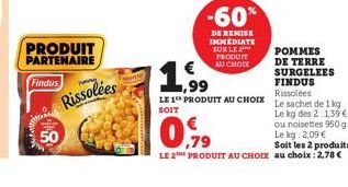 PRODUIT  PARTENAIRE  Findus  50  P  Rissolées  -60%  DE REMISE IMMEDIATE SUR LE 2 PRODUIT AU CHOCK  POMMES DE TERRE SURGELEES FINDUS Rissolées  LE 1 PRODUIT AU CHOIX Le sachet de 1 kg SOIT  Le kg des 