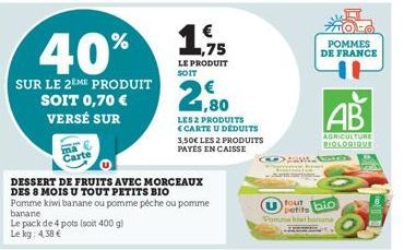 ma Carte  Le pack de 4 pots (soit 400 g) Le kg: 4,38 €  40%  SUR LE 2EME PRODUIT SOIT 0,70 €  VERSÉ SUR  DESSERT DE FRUITS AVEC MORCEAUX DES 8 MOIS U TOUT PETITS BIO  Pomme kiwi banane ou pomme péche 