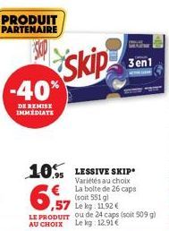 PRODUIT PARTENAIRE  -40%  DE REMISE IMMEDIATE  Skip  10% LESSIVE SKIP  Variétés au choix La boite de 26 caps  3en1  (soit 551 g)  ,57 Le kg: 11,92 €  LE PRODUIT ou de 24 caps (soit 509 g) AU CHOIX Le 