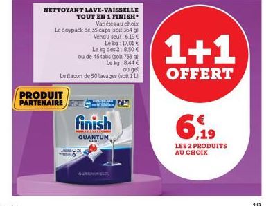 NETTOYANT LAVE-VAISSELLE TOUT EN 1 FINISH  PRODUIT  PARTENAIRE  Variétés au choix  Le doypack de 35 caps (soit 364 g) Vendu seul 6,19 €  Le kg 17,01 € Le kg des 2: 8,50 € ou de 45 tabs (soit 733 g) Le