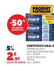 5,95  -50%  DE REMISE Oral B  DENTIFRICE ORAL B Variétés au choix  Le lot de 3 tubes (soit 225 ml) Le L: 13,20 €  21,97  ou de 2 tubes (soit  150 ml)  LE LOT AU CHOIX Le L: 19,80 €  PRODUIT PARTENAIRE