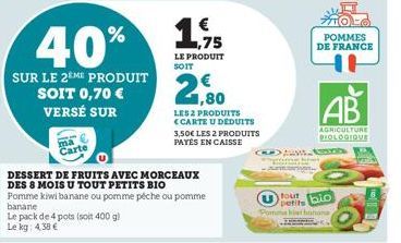 ma Carte  Le pack de 4 pots (soit 400 g) Le kg: 4,38 €  40%  SUR LE 2EME PRODUIT SOIT 0,70 €  VERSÉ SUR  DESSERT DE FRUITS AVEC MORCEAUX DES 8 MOIS U TOUT PETITS BIO  Pomme kiwi banane ou pomme péche 