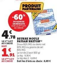 ,78  le 1 lot au choix soit  -60%  de remise immediate sur le lot au choix  1.91  ,91  produit partenaire  beurre moule paysan breton  doux 82% mg ou demi-sel 80% mg ou pointe de sel 81% mg  le lot de