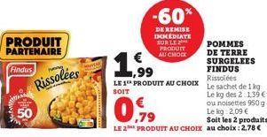 PRODUIT  PARTENAIRE  Findus  50  P  Rissolées  -60%  DE REMISE IMMEDIATE SUR LE 2 PRODUIT AU CHOCK  POMMES DE TERRE SURGELEES FINDUS Rissolées  LE 1 PRODUIT AU CHOIX Le sachet de 1 kg SOIT  Le kg des 