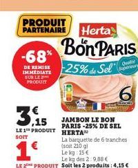 -68% DERMIS 25% de Sel  IMMEDIATE SUR LE PRODUIT  3,15  LE 1 PRODUIT HERTA  SOIT  Bon PARIS  1€  Le kg des 2:9,88 €  LE 2 PRODUIT Soit les 2 produits: 4,15 €  JAMBON LE BON PARIS -25% DE SEL  La barqu