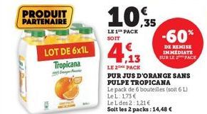 PRODUIT PARTENAIRE  LOT DE 6x1L Tropicana  10.35  LE 1 PACK SOIT  4.13  LE 2 PACK  PUR JUS D'ORANGE SANS PULPE TROPICANA  Le pack de 6 bouteilles (soit 6 L) LeL: 1,73 €  Le L des 2:121€ Soit les 2 pac