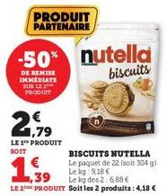 PRODUIT PARTENAIRE  2179  LE 1¹ PRODUIT  SOIT  € 1,39  -50% nutella biscuits  DE REMISE IMMEDIATE SUR LE 2 PRODUIT  BISCUITS NUTELLA  Le paquet de 22 (soit 304 g)  Le kg 9,18 €  Le kg des 2: 6,88 €  L