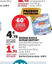 ,78  LE 1 LOT AU CHOIX SOIT  -60%  DE REMISE IMMEDIATE SUR LE LOT AU CHOIX  1.91  ,91  PRODUIT PARTENAIRE  BEURRE MOULE PAYSAN BRETON  Doux 82% MG ou demi-sel 80% MG ou pointe de sel 81% MG  Le lot de