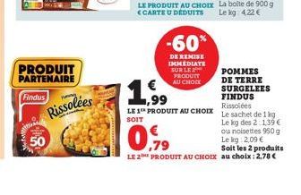 PRODUIT  PARTENAIRE  Findus  50  P  Rissolées  -60%  DE REMISE IMMEDIATE SUR LE 2 PRODUIT AU CHOCK  POMMES DE TERRE SURGELEES FINDUS Rissolées  LE 1 PRODUIT AU CHOIX Le sachet de 1 kg SOIT  Le kg des 