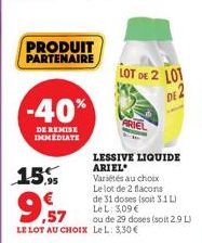 PRODUIT PARTENAIRE  -40%  DE REMISE IMMEDIATE  15%  LE LOT AU CHOIX LeL: 3,30 €  LOT DE 2 LOT  DE 2  LESSIVE LIQUIDE ARIEL  Variétés au choix Le lot de 2 flacons de 31 doses (soit 3.1 L) LeL: 3,09 € o