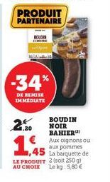 PRODUIT PARTENAIRE  BOUN  -34%  DE REMISE IMMEDIATE  2+  ,20  BOUDIN NOIR BAHIER) Aux oignons ou aux pommes La barquette de  2 (soit 250 g)  1,945  LE PRODUIT  AU CHOIX Le kg: 5,80 € 