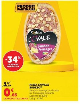 PRODUIT PARTENAIRE  -34%  DE REMISE IMMEDIATE  Sodebo LOVALE  Jambon Fromages  PIZZA L'OVALE SODEBO  Jambon fromage ou chorizo ou 3 fromages fondants  ,85  LE PRODUIT AU CHOIX Lekg 4,25 €  La pièce de