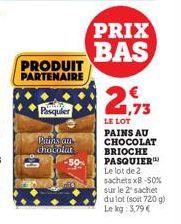 Pasquier  PRODUIT PARTENAIRE  Pains an  chocolat  PRIX BAS  2,73  LE LOT PAINS AU CHOCOLAT  BRIOCHE PASQUIER Le lot de 2 sachets x8-50% sur le 2² sachet dulot (soit 720 g) Le kg: 3,79 € 