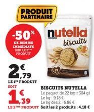 PRODUIT PARTENAIRE  2179  LE 1¹ PRODUIT  SOIT  € 1,39  -50% nutella biscuits  DE REMISE IMMEDIATE SUR LE 2 PRODUIT  BISCUITS NUTELLA  Le paquet de 22 (soit 304 g)  Le kg 9,18 €  Le kg des 2: 6,88 €  L