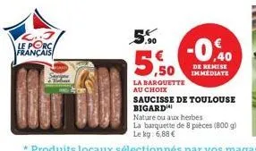 le porca français  way  5%  5.9  la barquette  au choix  -0.40  de kemise immediate  saucisse de toulouse  bigard  nature ou aux herbes  la barquette de 8 pièces (800 g) le kg: 6,88 € 