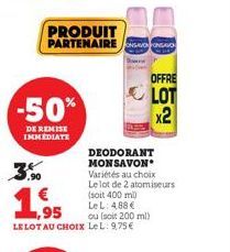 -50%  DE REMISE IMMEDIATE  PRODUIT PARTENAIRE AVION FORGO  €  ,95  LELOT AU CHOIX LeL: 9,75€  2  DEODORANT MONSAVON Variétés au choix  Le lot de 2 atomiseurs  (soit 400 ml)  Le L: 4,88 €  ou (soit 200