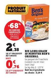 PRODUIT PARTENAIRE  -68%  DE REMISE IMMEDIATE SUR LE  PRODUIT AU CHOIX  1,38  LE 1 PRODUIT AU CHOIX SOIT  RIZ LONG GRAIN 10 MINUTES BEN'S ORIGINAL  Le paquet de 5 sachets cuisson ou en vrac  (soit 1 k